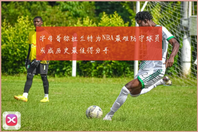 字母哥称杜兰特为NBA最难防守球员或成历史最佳得分手