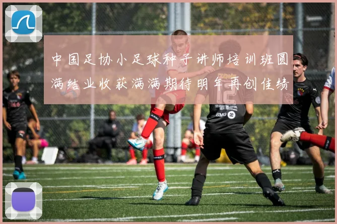中国足协小足球种子讲师培训班圆满结业收获满满期待明年再创佳绩