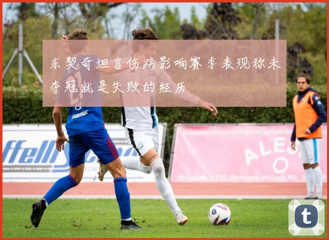 东契奇坦言伤病影响赛季表现称未夺冠就是失败的经历