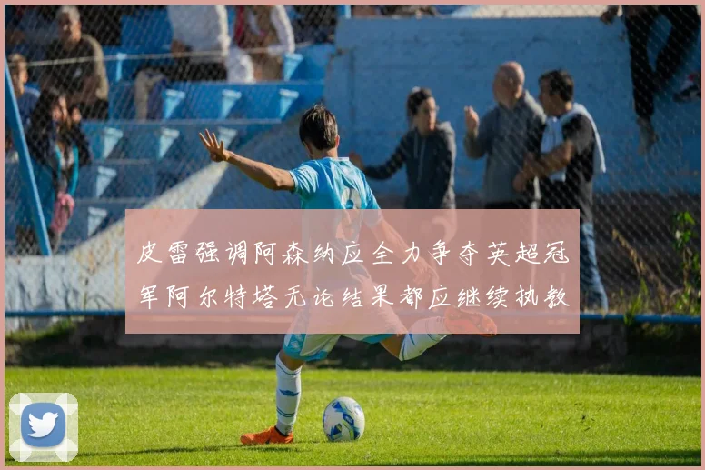 皮雷强调阿森纳应全力争夺英超冠军阿尔特塔无论结果都应继续执教