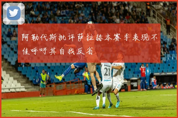阿勒代斯批评萨拉赫本赛季表现不佳呼吁其自我反省