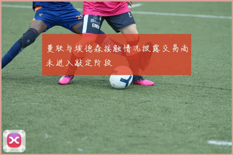 曼联与埃德森接触情况披露交易尚未进入敲定阶段