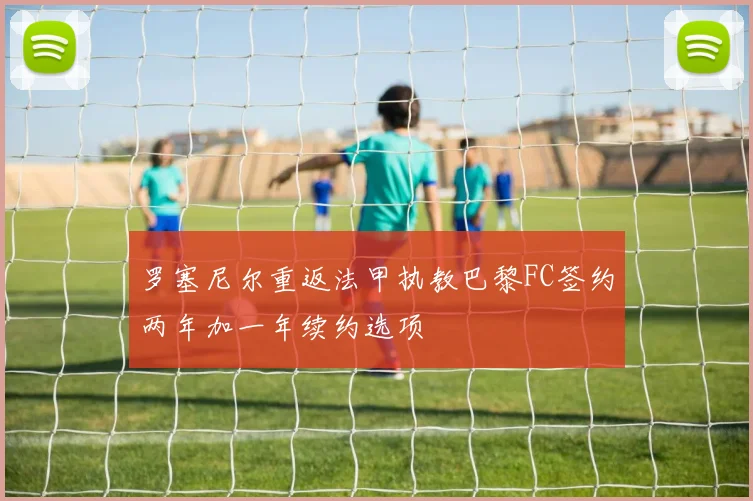 罗塞尼尔重返法甲执教巴黎FC签约两年加一年续约选项