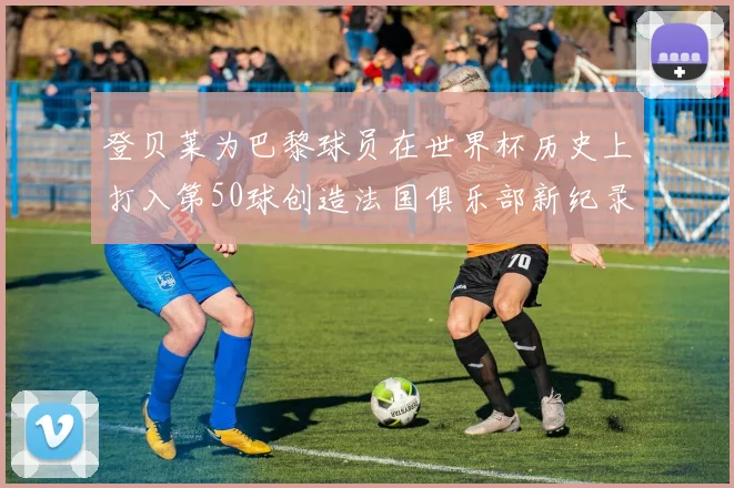 登贝莱为巴黎球员在世界杯历史上打入第50球创造法国俱乐部新纪录