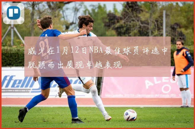 威少在1月12日NBA最佳球员评选中脱颖而出展现卓越表现