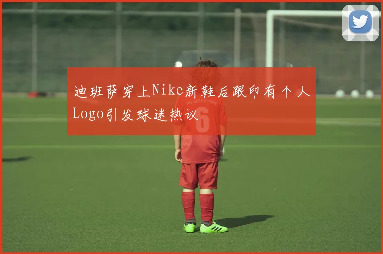 迪班萨穿上Nike新鞋后跟印有个人Logo引发球迷热议