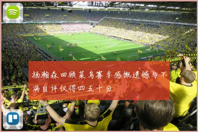 杨瀚森回顾菜鸟赛季感慨遗憾与不满自评仅得四五十分