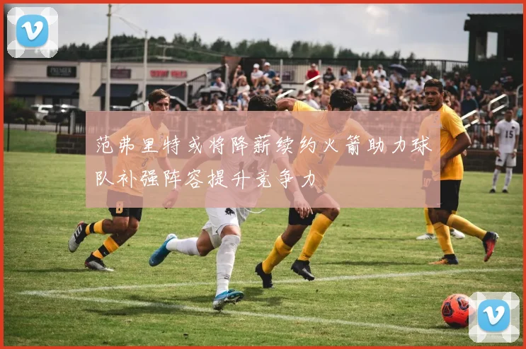 范弗里特或将降薪续约火箭助力球队补强阵容提升竞争力