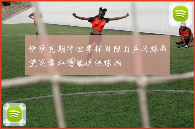伊萨克期待世界杯间隙打乒乓球希望莫雷加德能送他球拍