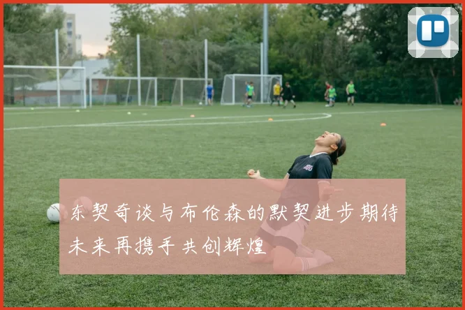 东契奇谈与布伦森的默契进步期待未来再携手共创辉煌