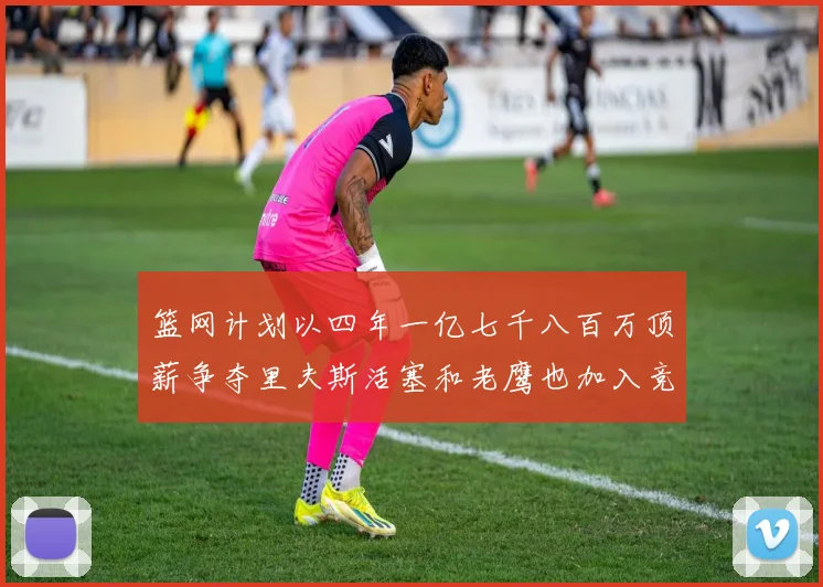 篮网计划以四年一亿七千八百万顶薪争夺里夫斯活塞和老鹰也加入竞标行列