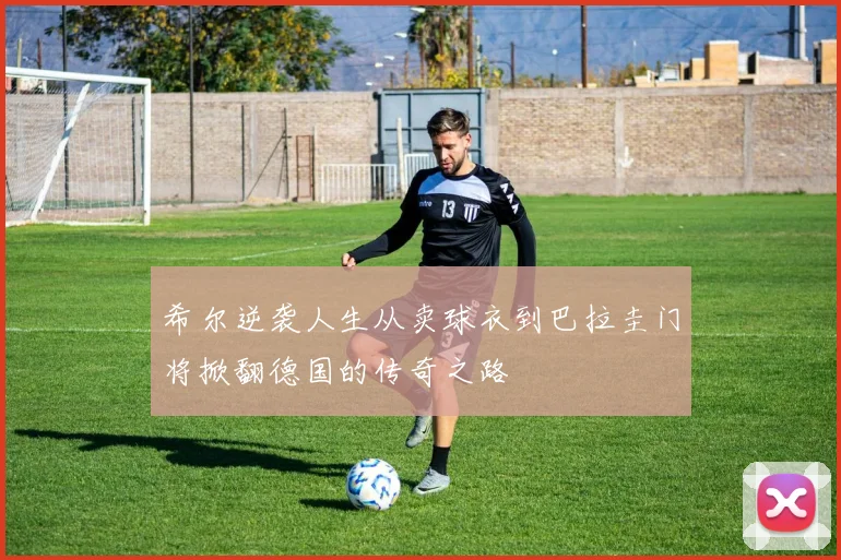 希尔逆袭人生从卖球衣到巴拉圭门将掀翻德国的传奇之路