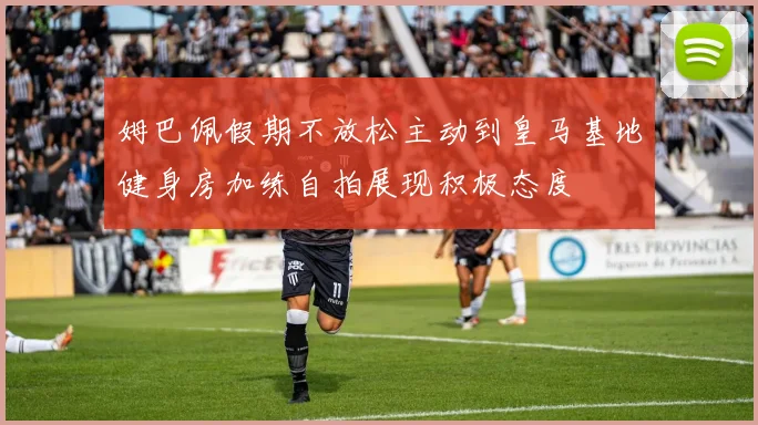 姆巴佩假期不放松主动到皇马基地健身房加练自拍展现积极态度